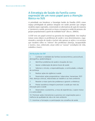 108
Qualificação de Gestores do SUS
A Estratégia de Saúde da Família como
expressão de um novo papel para a Atenção
Básica no SUS
A prioridade em fortalecer a Estratégia Saúde da Família (ESF) como
espaço privilegiado de práticas integrais em saúde permite que antigos
modelos sejam superados, construindo-se alternativas de ação de maneira
a “promover a saúde, prevenir os riscos e recuperar a saúde de pessoas e de
grupos populacionais a partir da realidade local” (Brasil, 2006A).
A ESF tem um papel central na garantia da integralidade. Isto implica
tomar como objeto os problemas de saúde e seus determinantes, orga-
nizando a atenção de modo a incluir não apenas as ações e os serviços
que incidem sobre os “efeitos” dos problemas (doença, incapacidade
e morte), mas, sobretudo, atuar sobre as “causas” (condições de vida,
trabalho e lazer).
Atribuições da ESF
1. 	 Conhecer a realidade das famílias (socioeconômica, psicocultural,
demográfica, epidemiológica)
2.	Identificar problemas de saúde e situações de risco
3. 	 Apoiar a elaboração de planos locais de saúde
4. 	 Valorizar o vínculo, a responsabilização, a continuidade, a relação
de confiança
5. 	Realizar ações de vigilância à saúde
6. 	 Desenvolver ações programáticas: tuberculose, hanseníase, DST/
Aids, doenças crônicas, relacionadas ao trabalho e ao meio ambiente
7. 	Resolver a maior parte dos problemas e garantir a referência
8. 	 Prestar assistência integral e promover a saúde por meio da
educação para a saúde
9. 	 Desenvolver a autoestima, a troca de experiências, o apoio mútuo
e o autocuidado
10. Promover ações intersetoriais e parcerias com organizações para a
melhoria da qualidade de vida e do meio ambiente
11. Incentivar a formação e a participação nos conselhos de saúde
 