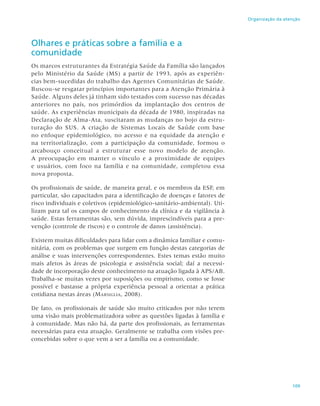 109
Organização da atenção
Olhares e práticas sobre a família e a
comunidade
Os marcos estruturantes da Estratégia Saúde da Família são lançados
pelo Ministério da Saúde (MS) a partir de 1993, após as experiên-
cias bem-sucedidas do trabalho das Agentes Comunitárias de Saúde.
Buscou-se resgatar princípios importantes para a Atenção Primária à
Saúde. Alguns deles já tinham sido testados com sucesso nas décadas
anteriores no país, nos primórdios da implantação dos centros de
saúde. As experiências municipais da década de 1980, inspiradas na
Declaração de Alma-Ata, suscitaram as mudanças no bojo da estru-
turação do SUS. A criação de Sistemas Locais de Saúde com base
no enfoque epidemiológico, no acesso e na equidade da atenção e
na territorialização, com a participação da comunidade, formou o
arcabouço conceitual a estruturar esse novo modelo de atenção.
A preocupação em manter o vínculo e a proximidade de equipes
e usuários, com foco na família e na comunidade, completou essa
nova proposta.
Os profissionais de saúde, de maneira geral, e os membros da ESF, em
particular, são capacitados para a identificação de doenças e fatores de
risco individuais e coletivos (epidemiológico-sanitário-ambiental). Uti-
lizam para tal os campos de conhecimento da clínica e da vigilância à
saúde. Estas ferramentas são, sem dúvida, imprescindíveis para a pre-
venção (controle de riscos) e o controle de danos (assistência).
Existem muitas dificuldades para lidar com a dinâmica familiar e comu-
nitária, com os problemas que surgem em função destas categorias de
análise e suas intervenções correspondentes. Estes temas estão muito
mais afetos às áreas de psicologia e assistência social; daí a necessi-
dade de incorporação deste conhecimento na atuação ligada à APS/AB.
Trabalha-se muitas vezes por suposições ou empirismo, como se fosse
possível e bastasse a própria experiência pessoal a orientar a prática
cotidiana nestas áreas (Marsiglia, 2008).
De fato, os profissionais de saúde são muito criticados por não terem
uma visão mais problematizadora sobre as questões ligadas à família e
à comunidade. Mas não há, da parte dos profissionais, as ferramentas
necessárias para esta atuação. Geralmente se trabalha com visões pre-
concebidas sobre o que vem a ser a família ou a comunidade.
 