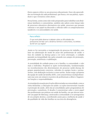 110
Qualificação de Gestores do SUS
Outro aspecto refere-se aos processos educacionais. Estes são apreendi-
dos na formação de cada profissional, que busca, em sua prática, repro-
duzir o que vivenciou como aluno.
Dessa forma, assim como não estão preparados para trabalhar com dinâ-
micas familiares e comunitárias, também não sabem como lançar mão
de processos educativos alternativos em saúde, processos que possam
valorizar o seu papel na discussão e reflexão sobre os comportamentos
saudáveis e os autocuidados em saúde.
Para refletir
O que você pôde observar e debater sobre as dificuldades dos
profissionais de lidar com a dinâmica familiar e comunitária, no âmbito
da ESF em sua região?
Assim se fez necessária a reorganização do processo de trabalho, com
base na substituição do modo de atuar dos profissionais de saúde: o
foco do cuidado na doença passa a ter nova orientação, o cuidado
pautado na integralidade das ações atuando nos campos de promoção,
prevenção, assistência e reabilitação.
A centralidade do cuidado passa a ser a família e a comunidade, e não
mais o indivíduo. Propõem-se ações territorializadas, fundamentadas
no reconhecimento dos determinantes do processo saúde-doença de
grupos populacionais concretos, referidos às equipes locais e perma-
nentes, com dedicação exclusiva a essas tarefas. Assim surge a proposta
da equipe de saúde da família (ESF), com características multiprofissio-
nais mas sem um número excessivo de profissionais a diluir e fragmen-
tar funções e responsabilidades.
Aestratégiadeatuaçãoprevêaçõesdiferenciadasnacomunidade,comoa
visita domiciliar, a educação em saúde e as ações intersetoriais visando
à promoção da saúde, além das já consolidadas ações programáticas de
prevenção e assistência. O desafio é conscientizar sobre o novo papel
dos profissionais nas práticas em saúde da família, em que devem assu-
mir um papel de liderança, motivando a comunidade a ser protagonista
de seu próprio destino, contribuindo assim para a melhoria da saúde e
da qualidade de vida das famílias na sua área de abrangência.
 