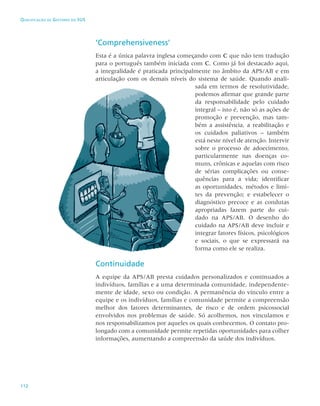 112
Qualificação de Gestores do SUS
‘Comprehensiveness’
Esta é a única palavra inglesa começando com C que não tem tradução
para o português também iniciada com C. Como já foi destacado aqui,
a integralidade é praticada principalmente no âmbito da APS/AB e em
articulação com os demais níveis do sistema de saúde. Quando anali-
sada em termos de resolutividade,
podemos afirmar que grande parte
da responsabilidade pelo cuidado
integral – isto é, não só as ações de
promoção e prevenção, mas tam-
bém a assistência, a reabilitação e
os cuidados paliativos – também
está neste nível de atenção. Intervir
sobre o processo de adoecimento,
particularmente nas doenças co-
muns, crônicas e aquelas com risco
de sérias complicações ou conse-
quências para a vida; identificar
as oportunidades, métodos e limi-
tes da prevenção; e estabelecer o
diagnóstico precoce e as condutas
apropriadas fazem parte do cui-
dado na APS/AB. O desenho do
cuidado na APS/AB deve incluir e
integrar fatores físicos, psicológicos
e sociais, o que se expressará na
forma como ele se realiza.
Continuidade
A equipe da APS/AB presta cuidados personalizados e continuados a
indivíduos, famílias e a uma determinada comunidade, independente-
mente de idade, sexo ou condição. A permanência do vínculo entre a
equipe e os indivíduos, famílias e comunidade permite a compreensão
melhor dos fatores determinantes, de risco e de ordem psicossocial
envolvidos nos problemas de saúde. Só acolhemos, nos vinculamos e
nos responsabilizamos por aqueles os quais conhecemos. O contato pro-
longado com a comunidade permite repetidas oportunidades para colher
informações, aumentando a compreensão da saúde dos indivíduos.
 
