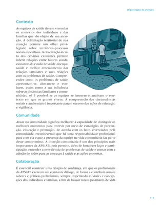 113
Organização da atenção
Contexto
As equipes de saúde devem vivenciar
os contextos dos indivíduos e das
famílias que são objeto de sua aten-
ção. A delimitação territorial de sua
atuação permite um olhar privi-
legiado sobre territórios-processos
sociais específicos. A observação aten-
ta dos cenários existentes permite
inferir relações entre fatores condi-
cionantes do estado de saúde-doença-
saúde e melhor entendimento das
relações familiares e suas relações
com os problemas de saúde. Compre-
ender como os problemas de saúde
apresentam-se, alteram-se e evo-
luem, assim como a sua influência
sobre as dinâmicas familiares e comu-
nitárias, só é possível se as equipes se inserem e analisam o con-
texto em que os grupos vivem. A compreensão das circunstâncias
sociais e ambientais é importante para o sucesso das ações de educação
e vigilância.
Comunidade
Atuar na comunidade significa melhorar a capacidade de distinguir os
melhores momentos para intervir por meio de estratégias de preven-
ção, educação e promoção, de acordo com os fatos vivenciados pela
comunidade, reconhecendo que há uma responsabilidade profissional
para com ela e que a presença da equipe na vida comunitária faz parte
desse compromisso. A inserção comunitária é um dos princípios mais
importantes da APS/AB, pois permite, além de fortalecer laços e parti-
cipação, entender a prevalência de problemas de saúde e contar com a
adesão de todos para as ameaças à saúde e as ações propostas.
Colaboração
É essencial construir uma relação de confiança, em que os profissionais
da APS/AB exercem um constante diálogo, de forma a contribuir com os
saberes e práticas profissionais, sempre respeitando as visões e concep-
ções dos indivíduos e famílias, a fim de buscar novos patamares de vida
 