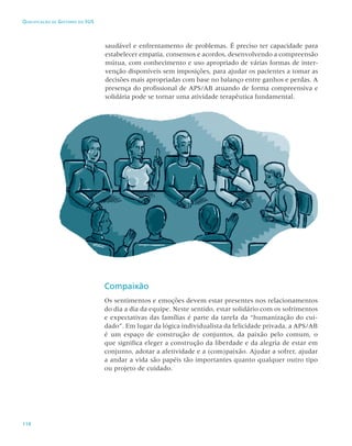 114
Qualificação de Gestores do SUS
saudável e enfrentamento de problemas. É preciso ter capacidade para
estabelecer empatia, consensos e acordos, desenvolvendo a compreensão
mútua, com conhecimento e uso apropriado de várias formas de inter-
venção disponíveis sem imposições, para ajudar os pacientes a tomar as
decisões mais apropriadas com base no balanço entre ganhos e perdas. A
presença do profissional de APS/AB atuando de forma compreensiva e
solidária pode se tornar uma atividade terapêutica fundamental.
Compaixão
Os sentimentos e emoções devem estar presentes nos relacionamentos
do dia a dia da equipe. Neste sentido, estar solidário com os sofrimentos
e expectativas das famílias é parte da tarefa da “humanização do cui-
dado”. Em lugar da lógica individualista da felicidade privada, a APS/AB
é um espaço de construção de conjuntos, da paixão pelo comum, o
que significa eleger a construção da liberdade e da alegria de estar em
conjunto, adotar a afetividade e a (com)paixão. Ajudar a sofrer, ajudar
a andar a vida são papéis tão importantes quanto qualquer outro tipo
ou projeto de cuidado.
 