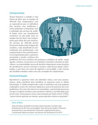 115
Organização da atenção
Compromisso
Tornar humano o cuidado é uma
forma de dizer que as equipes de
APS/AB têm compromisso com
as expectativas que os indivíduos
têm perante seus problemas e
como poderiam se beneficiar com
a utilização dos serviços de saúde.
O limite entre um atendimento
resolutivo ou não pode estar no
simples fato de haver um compro-
misso para além dos atos técnicos.
Os serviços de APS/AB devem
funcionar obedecendo à lógica dos
usuários, e não atendendo às con-
veniências dos profissionais, com
compreensão à ética profissional e
à sua importância para o paciente,
assumindo a gestão contínua dos
problemas dos seus usuários em quaisquer condições de saúde, sejam
agudas, crônicas, recorrentes ou terminais. É positivo consultar os indi-
víduos e as comunidades acerca de decisões importantes como horários
de atendimento, acesso a serviços e exames, onde buscar ajuda e infor-
mação, o que fazer em casos de urgência e necessidade, e dar retorno
das medidas tomadas; todos estes são exemplos de compromisso.
Conscientização
Reconhecer o paciente como um indivíduo único, com suas caracte-
rísticas, pode contribuir para modificar as maneiras como se obtém
informação. É válido compreender como o indivíduo cria suas próprias
explicações (como ele estrutura hipóteses) acerca da natureza dos seus
problemas e de como eles devem ser manejados, constituindo processos
em que os sujeitos tenham como premissa o direito à sua liberação para
serem mais. Uma postura como a preconizada por Paulo Freire (1996):
“quem ensina aprende ao ensinar, quem aprende ensina ao aprender”.
Para refletir
Esses princípios da Medicina Familiar estão presentes na prática dos
profissionais da APS de sua localidade? Que elementos podem influenciar
positivamente e que elementos influenciam negativamente para a
incorporação desses princípios nas práticas dos profissionais da APS?
 