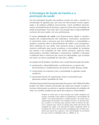 116
Qualificação de Gestores do SUS
A Estratégia de Saúde da Família e a
promoção da saúde
Um dos principais desafios das políticas sociais em todo o mundo é a
constituição de agendas que, por meio de intervenções sociais organi-
zadas e de políticas públicas intersetoriais, visem modificar determi-
nantes socioambientais de doenças e agravos à base das necessidades de
saúde da população. Fica claro que esta atuação não é responsabilidade
exclusiva do setor saúde e de seus profissionais.
O termo promoção da saúde está historicamente ligado a transfor-
mações dos comportamentos dos indivíduos. Entretanto, atualmente
se caracteriza como o processo que leva indivíduos e comunidades a
ampliar o controle sobre os determinantes de saúde e, por conseguinte,
obter melhoria de sua saúde. Este processo passa a representar um
conceito unificador para quem reconhece a necessidade de mudança
nos modos e nas condições de vida. Inclui, portanto, aspectos como
alimentação e nutrição, habitação e saneamento, trabalho e educação
e ambiente físico e social em que vivem as coletividades, que resultam
em maior ou menor qualidade de vida (Buss, 2000).
As equipes de SF podem contribuir com a tarefa da promoção da saúde:

 produzindo e disponibilizando o conhecimento a respeito dos
determinantes e condicionantes do processo saúde-doença-saúde;

 construindo em conjunto com a comunidade as agendas sociais
saudáveis;

 apontando formas de organização social e comunitária que
garantam melhor qualidade de vida.
APolíticaNacionaldePromoçãodaSaúde(Portarian.687/2006SAS/MS)
propõe um olhar voltado à promoção da saúde que integre as ações e
serviços relacionados ao adoecer e aquelas relacionadas às condições de
vida e às escolhas saudáveis por parte dos sujeitos e coletividades:
Propõe-se então que as intervenções em saúde ampliem seu
escopo, tomando como objeto os problemas e necessidades de
saúde e seus determinantes e condicionantes, de modo que a
organização da atenção e do cuidado envolva, ao mesmo tem-
po, as ações e os serviços que operem sobre os efeitos do ado-
ecer e aqueles que visem ao espaço para além dos muros das
unidades de saúde e do sistema de saúde, incidindo sobre as
condições de vida e favorecendo a ampliação das escolhas sau-
dáveis por parte dos sujeitos e das coletividades no território
em que vivem e trabalham (Brasil, 2006b, p. 7).
 