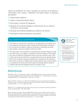 117
Organização da atenção
Apesar da amplitude de temas e agendas que possam ser propostos e
construídos neste campo, o Ministério da Saúde elegeu as seguintes
prioridades:

 Alimentação saudável

 Prática corporal/atividades físicas

 Prevenção e controle do tabagismo

 Redução da morbimortalidade em decorrência do uso abusivo
de álcool e outras drogas

 Redução da morbimortalidade por acidentes de trânsito

 Promoção do desenvolvimento sustentável
Para consolidar seus conhecimentos
Com base no caso de Ana, e levando em consideração a sua região, faça
uma proposta concreta de como a Saúde da Família poderia incorporar,
em sua rotina de trabalho, ações de prevenção e promoção da saúde
relacionadas à atenção integral à saúde da mulher.
Para você fazer essa proposta de organização da atenção integral à saúde
da mulher para a sua região, é necessário conhecer algumas informações,
tais como as relativas à população feminina do seu território, bem como
a oferta dos serviços existentes, considerando tanto os de atenção básica
(ESF) como os demais serviços ambulatoriais e hospitalares de referência.
Para tanto, consulte no Caderno de Funções Gestoras e seus Instrumentos
os indicadores do Sistema de Informações da Atenção Básica (Siab) do
Cadastro Nacional de Estabelecimentos de Saúde (Cnes).
Saiba mais sobre os
temas deste
capítulo visitando
os sites:
•	http://unesdoc.unesco.org/
imagens/0012/001271/
127138POR.pdf.
•	http://www.mcsp.min-
saude.pt/Imgs/content/
page_123/whr08_en.pdf.
•		http://www.scielosp.org/
scielo.php?pid=S0102-
311X2006000600022&
script=sci_arttext
Referências
Abramovay, M. et al. Juventude, violência e vulnerabilidade social na América Latina: desafios
para políticas públicas. Brasília: Unesco; Bid, 2002. Disponível em: < http://unesdoc.unesco.org/
images/0012/001271/127138por.pdf>. Acesso em: jun. 2009.
Abreu D. M. X.; César C. C.; França E. B. Relação entre as causas de morte evitáveis por
atenção à saúde e a implementação do Sistema Único de Saúde no Brasil. Revista Panamericana
de Salud Publica, v. 21, n. 5, p. 282–291, 2007.
Bomfim, R. L. D. Agenda única de saúde: a busca do acesso universal e a garantia do direito à
saúde. Tese (Doutorado) – IMS, UERJ, 2008.
Brasil. Ministério da Saúde. Portaria GM/MS 648, de 28 de março de 2006. Aprova a Política
Nacional de Atenção Básica, estabelecendo a revisão de diretrizes e normas para a organização
da Atenção Básica para o Programa Saúde da Família (PSF) e o Programa Agentes Comunitários
de Saúde (Pacs). Diário Oficial da União, Brasília, p. 71, 29 mar. 2006a.
 