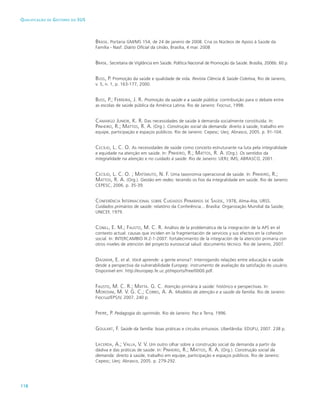 118
Qualificação de Gestores do SUS
Brasil. Portaria GM/MS 154, de 24 de janeiro de 2008. Cria os Núcleos de Apoio à Saúde da
Família - Nasf. Diário Oficial da União, Brasília, 4 mar. 2008
Brasil. Secretaria de Vigilância em Saúde. Política Nacional de Promoção da Saúde. Brasília, 2006b. 60 p.
Buss, P. Promoção da saúde e qualidade de vida. Revista Ciência & Saúde Coletiva, Rio de Janeiro,
v. 5, n. 1, p. 163-177, 2000.
Buss, P.; Ferreira, J. R. Promoção da saúde e a saúde pública: contribuição para o debate entre
as escolas de saúde pública da América Latina. Rio de Janeiro: Fiocruz, 1998.
Camargo Junior, K. R. Das necessidades de saúde à demanda socialmente constituída. In:
Pinheiro, R.; Mattos, R. A. (Org.). Construção social da demanda: direito à saúde, trabalho em
equipe, participação e espaços públicos. Rio de Janeiro: Cepesc; Uerj; Abrasco, 2005. p. 91-104.
Cecílio, L. C. O. As necessidades de saúde como conceito estruturante na luta pela integralidade
e equidade na atenção em saúde. In: Pinheiro, R.; Mattos, R. A. (Org.). Os sentidos da
integralidade na atenção e no cuidado à saúde. Rio de Janeiro: UERJ; IMS; ABRASCO, 2001.
Cecílio, L. C. O. ; Matsmuto, N. F. Uma taxonomia operacional de saúde. In: Pinheiro, R.;
Mattos, R. A. (Org.). Gestão em redes: tecendo os fios da integralidade em saúde. Rio de Janeiro:
CEPESC, 2006. p. 35-39.
Conferência Internacional sobre Cuidados Primários de Saúde, 1978, Alma-Ata, URSS.
Cuidados primários de saúde: relatório da Conferência... Brasília: Organização Mundial da Saúde;
UNICEF, 1979.
Conill, E. M.; Fausto, M. C. R. Análisis de la problemática de la integración de la APS en el
contexto actual: causas que inciden en la fragmentación de servicios y sus efectos en la cohesión
social. In: INTERCAMBIO III.2-1-2007: fortalecimiento de la integración de la atención primaria con
otros niveles de atención del proyecto eurosocial salud: documento técnico. Rio de Janeiro, 2007.
Dagmar, E. et al. Você aprende: a gente ensina?: Interrogando relações entre educação e saúde
desde a perspectiva da vulnerabilidade Europep: instrumento de avaliação da satisfação do usuário.
Disponível em: http://europep.fe.uc.pt/reports/free/0000.pdf.
Fausto, M. C. R.; Matta. G. C. Atenção primária à saúde: histórico e perspectivas. In:
Morosini, M. V. G. C.; Corbo, A. A. Modelos de atenção e a saúde da família. Rio de Janeiro:
Fiocruz/EPSJV, 2007. 240 p.
Freire, P. Pedagogia do oprimido. Rio de Janeiro: Paz e Terra, 1996.
Goulart, F. Saúde da família: boas práticas e círculos virtuosos. Uberlândia: EDUFU, 2007. 238 p.
Lacerda, A.; Valla, V. V. Um outro olhar sobre a construção social da demanda a partir da
dádiva e das práticas de saúde. In: Pinheiro, R.; Mattos, R. A. (Org.). Construção social da
demanda: direito à saúde, trabalho em equipe, participação e espaços públicos. Rio de Janeiro:
Cepesc; Uerj; Abrasco, 2005. p. 279-292.
 