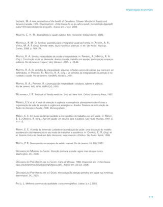119
Organização da atenção
Lalonde, M. A new perspective of the health of Canadians. Ottawa: Minister of Supply and
Services Canada, 1974. Disponível em: <http://www.hc-sc.gc.ca/hcs-sss/alt_formats/hpb-dgps/pdf/
pubs/1974-lalonde/lalonde-eng.pdf>. Acesso em: 2 out. 2008.
Maletta, C. H. M. Bioestatística e saúde pública. Belo Horizonte: Independente, 2000.
Marsiglia, R. M. G. Famílias: questões para o Programa Saúde da Família. In: Acosta, A. R.;
Vitale, M. A. F. (Org.). Família: redes, laços e políticas públicas. 4. ed. São Paulo: Iepucsp;
Cortez, 2008. p. 169-174.
Mattos, R. A. Direito, necessidades de saúde e integralidade. In: Pinheiro, R.; Mattos, R. A.
(Org.). Construção social da demanda: direito à saúde, trabalho em equipe, participação e espaços
públicos. Rio de Janeiro: Cepesc; Uerj; Abrasco, 2005. p .33-46.
Mattos, R. A. Os sentidos da integralidade: algumas reflexões acerca de valores que merecem ser
defendidos. In: Pinheiro, R.; Mattos, R. A. (Org.). Os sentidos da integralidade na atenção e no
cuidado à saúde. Rio de Janeiro: Uerj/IMS; Abrasco, 2001.
Mattos, R. A.; Pinheiro, R. Construção da integralidade: cotidiano, saberes e práticas.
Rio de Janeiro: IMS; UERJ; ABRASCO, 2003.
Mcwhinney, I. R. Textbook of family medicine. 2nd. ed. New York: Oxford University Press, 1997.
Mendes, E.V. et al. A rede de atenção à urgência e emergência: planejamento de oficinas a
organização da rede de atenção à urgência e emergência. Brasília: Diretoria de Articulação de
Redes de Atenção à Saúde, 2008. Mimeografado.
Merhy, E. E. Em busca do tempo perdido: a micropolítica do trabalho vivo em saúde. In: Merhy,
E. E.; Onocko. R. (Org.). Agir em saúde: um desafio para o público. São Paulo: Hucitec, 1997. p.
71-112.
Merhy, E. E. A perda da dimensão cuidadora na produção da saúde: uma discussão do modelo
assistencial e da intervenção no seu modo de trabalhar a assistência. In: Campos, C. R. (Org.) et
al. Sistema Único de Saúde em Belo Horizonte: reescrevendo o Público. São Paulo: Xamã, 1998.
Motta, P. R. Desempenho em equipes de saúde: manual. Rio de Janeiro: Ed. FGV, 2001.
Organização Mundial da Saúde. Atenção primária à saúde: agora mais do que nunca.
Washington, DC, 2008.
Organização Pan-Americana da Saúde. Carta de Ottawa. 1986. Disponível em: <http://www.
opas.org.br/promocao/uploadArq/Ottawa.pdf>. Acesso em: 20 out. 2008.
Organização Pan-Americana da Saúde. Renovação da atenção primária em saúde nas Américas.
Washington, DC, 2005.
Pisco, L. Melhoria contínua da qualidade: curso monográfico. Lisboa: [s.n.], 2005.
 