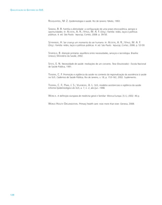 120
Qualificação de Gestores do SUS
Rouquayrol, M. Z. Epidemiologia e saúde. Rio de Janeiro: Medsi, 1993.
Sawaia, B. B. Família e afetividade: a configuração de uma práxis ético-política, perigos e
oportunidades. In: Acosta, A. R.; Vitale, M. A. F. (Org.). Família: redes, laços e políticas
públicas. 4. ed. São Paulo: Iepucsp; Cortez, 2008. p. 39-50.
Szymanski, H. Ser criança um momento do ser humano. In: Acosta, A. R.; Vitale, M. A. F.
(Org.). Família: redes, laços e políticas públicas. 4. ed. São Paulo: Iepucsp; Cortez, 2008. p. 53-59.
Starfield, B. Atenção primária: equilíbrio entre necessidades, serviços e tecnologia. Brasília:
Unesco; Ministério da Saúde, 2002.
Stotz, E. N. Necessidade de saúde: mediações de um conceito. Tese (Doutorado) - Escola Nacional
de Saúde Pública, 1991.
Teixeira, C. F. Promoção e vigilância da saúde no contexto da regionalização da assistência à saúde
no SUS. Cadernos de Saúde Pública, Rio de Janeiro, v. 18, p. 153-162, 2002. Suplemento.
Teixeira, C. F.; Paim, J. S.; Vilasboas, A. L. SUS, modelos assistenciais e vigilância da saúde.
Informe Epidemiológico do SUS, a. 7, n. 2, abr./jun. 1998.
Wonca. A definição europeia de medicina geral e familiar: Wonca Europa. [S.l.], 2002. 40 p.
World Health Organization. Primary health care: now more than ever. Geneva, 2008.
 
