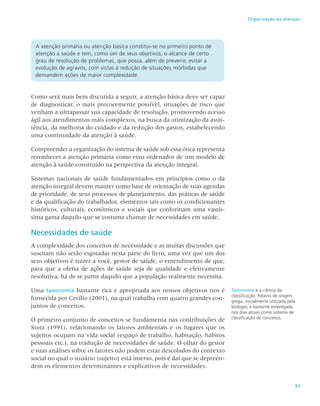 95
Organização da atenção
A atenção primária ou atenção básica constitui-se no primeiro ponto de
atenção à saúde e tem, como um de seus objetivos, o alcance de certo
grau de resolução de problemas, que possa, além de prevenir, evitar a
evolução de agravos, com vistas à redução de situações mórbidas que
demandem ações de maior complexidade.
Como será mais bem discutida a seguir, a atenção básica deve ser capaz
de diagnosticar, o mais precocemente possível, situações de risco que
venham a ultrapassar sua capacidade de resolução, promovendo acesso
ágil aos atendimentos mais complexos, na busca da otimização da assis-
tência, da melhoria do cuidado e da redução dos gastos, estabelecendo
uma continuidade da atenção à saúde.
Compreender a organização do sistema de saúde sob essa ótica representa
reconhecer a atenção primária como eixo ordenador de um modelo de
atenção à saúde construído na perspectiva da atenção integral.
Sistemas nacionais de saúde fundamentados em princípios como o da
atenção integral devem manter como base de orientação de suas agendas
de prioridade, de seus processos de planejamento, das práticas de saúde
e da qualificação do trabalhador, elementos tais como os condicionantes
históricos, culturais, econômicos e sociais que conformam uma vastís-
sima gama daquilo que se costuma chamar de necessidades em saúde.
Necessidades de saúde
A complexidade dos conceitos de necessidade e as muitas discussões que
suscitam não serão esgotadas nesta parte do livro, uma vez que um dos
seus objetivos é trazer a você, gestor de saúde, o entendimento de que,
para que a oferta de ações de saúde seja de qualidade e efetivamente
resolutiva, há de se partir daquilo que a população realmente necessita.
Uma taxonomia bastante rica e apropriada aos nossos objetivos nos é
fornecida por Cecílio (2001), na qual trabalha com quatro grandes con-
juntos de conceitos.
O primeiro conjunto de conceitos se fundamenta nas contribuições de
Stotz (1991), relacionando os fatores ambientais e os lugares que os
sujeitos ocupam na vida social (espaço de trabalho, habitação, hábitos
pessoais etc.), na tradução de necessidades de saúde. O olhar do gestor
e suas análises sobre os fatores não podem estar descolados do contexto
social no qual o usuário (sujeito) está imerso, pois é daí que se depreen-
dem os elementos determinantes e explicativos de necessidades.
Taxonomia é a ciência da
classificação. Palavra de origem
grega, inicialmente utilizada pela
biologia, é bastante empregada
nos dias atuais como sistema de
classificação de conceitos.
 