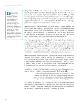 96
Qualificação de Gestores do SUS
O segundo “trabalha com a ideia de que o valor de uso que assume cada
tecnologia de saúde é sempre definido a partir da necessidade de cada
pessoa, em cada singular momento que vive” (Cecílio, 2001, p. 115).
Com esse pressuposto, fica claro que não devemos nos deixar levar pela
falsa crença de que ações de saúde com qualidade, que possam resolver
os problemas de saúde, são somente aquelas dotadas de alta tecnologia
presentes nos processos diagnósticos e terapêuticos.
O conhecimento do profissional de saúde sobre a observação de um
dado fenômeno de caráter individual ou coletivo e sua capacidade de
orientação e intervenção são tecnologias valiosas, desde que aplicadas
de maneira compatível com a necessidade. O valor de uma tecnologia
é dado pela sua necessidade e pelo bom uso dela, que não está posto a
priori, mas se dá apenas quando de sua adequada utilização.
Esse pressuposto pode ser exemplificado pela atuação de um médico da
equipe Saúde da Família capaz de diagnosticar e traçar um bom esquema
terapêutico para um paciente/usuário com diabetes mellitus grave, que
vá desde a escuta atenta a problemas de ordem familiar que se colocam
em face da gravidade da doença, até encaminhar, de forma ágil e precisa
para centros de atenção mais complexos, para o início de terapia renal
substitutiva ou a indicação de exames cardiológicos mais complexos.
O terceiro grupo de necessidades corresponde ao estabelecimento de
vínculos de confiança entre o usuário e o profissional de saúde, no
qual possa se fazer presente uma “relação contínua no tempo, pessoal
e intransferível, calorosa: encontro de subjetividades” (Cecílio, 2001,
p. 115). A atenção dada ao aspecto relacional existente entre o usuário
e o profissional que o acolhe é a base desse terceiro aspecto.
Por último, Cecílio (2001) aborda a questão da necessidade de autono-
mia do sujeito (usuário) no que chama modo de levar a vida.
A autonomia implicaria a possibilidade de reconstrução, pelos
sujeitos, dos sentidos de sua vida, e esta ressignificação teria
peso efetivo no seu modo de viver, incluindo aí a luta pela sa-
tisfação de suas necessidades, da forma mais ampla possível.
No Quadro 1, podemos ver o esforço de construção da taxonomia de
necessidade proposta pelo autor, fornecendo bases para o entendimento
das necessidades em saúde como dimensão de fundamental importân-
cia na oferta e organização das ações e serviços de saúde.
Para melhor
conhecer essa
importante
abordagem acerca de
tecnologia em saúde,
sugerimos a leitura do
artigo: “A perda da
dimensão cuidadora na
produção da saúde: uma
discussão do modelo
assistencial e da intervenção
no seu modo de trabalhar a
assistência”, de Emerson
Merhy (1998), no livro
Sistema Único de Saúde em
Belo Horizonte: reescrevendo
o público ou no endereço
http://www.hc.ufmg.br/gids/
anexos/perda.pdf
 