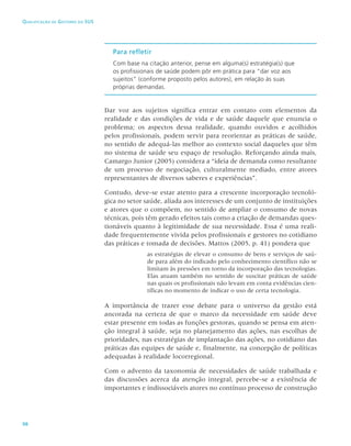 98
Qualificação de Gestores do SUS
Para refletir
Com base na citação anterior, pense em alguma(s) estratégia(s) que
os profissionais de saúde podem pôr em prática para “dar voz aos
sujeitos” (conforme proposto pelos autores), em relação às suas
próprias demandas.
Dar voz aos sujeitos significa entrar em contato com elementos da
realidade e das condições de vida e de saúde daquele que enuncia o
problema; os aspectos dessa realidade, quando ouvidos e acolhidos
pelos profissionais, podem servir para reorientar as práticas de saúde,
no sentido de adequá-las melhor ao contexto social daqueles que têm
no sistema de saúde seu espaço de resolução. Reforçando ainda mais,
Camargo Junior (2005) considera a “ideia de demanda como resultante
de um processo de negociação, culturalmente mediado, entre atores
representantes de diversos saberes e experiências”.
Contudo, deve-se estar atento para a crescente incorporação tecnoló-
gica no setor saúde, aliada aos interesses de um conjunto de instituições
e atores que o compõem, no sentido de ampliar o consumo de novas
técnicas, pois têm gerado efeitos tais como a criação de demandas ques-
tionáveis quanto à legitimidade de sua necessidade. Essa é uma reali-
dade frequentemente vivida pelos profissionais e gestores no cotidiano
das práticas e tomada de decisões. Mattos (2005, p. 41) pondera que
as estratégias de elevar o consumo de bens e serviços de saú-
de para além do indicado pelo conhecimento científico não se
limitam às pressões em torno da incorporação das tecnologias.
Elas atuam também no sentido de suscitar práticas de saúde
nas quais os profissionais não levam em conta evidências cien-
tíficas no momento de indicar o uso de certa tecnologia.
A importância de trazer esse debate para o universo da gestão está
ancorada na certeza de que o marco da necessidade em saúde deve
estar presente em todas as funções gestoras, quando se pensa em aten-
ção integral à saúde, seja no planejamento das ações, nas escolhas de
prioridades, nas estratégias de implantação das ações, no cotidiano das
práticas das equipes de saúde e, finalmente, na concepção de políticas
adequadas à realidade locorregional.
Com o advento da taxonomia de necessidades de saúde trabalhada e
das discussões acerca da atenção integral, percebe-se a existência de
importantes e indissociáveis atores no contínuo processo de construção
 