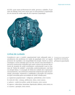 99
Organização da atenção
do SUS, quais sejam profissionais de saúde, gestores e cidadãos. É por
meio do diálogo entre esses atores que se torna possível a organização
de um sistema de saúde capaz de dar respostas à população.
O acesso de um usuário pode se
dar também em uma Porta de
Urgência ou em uma internação
por motivos ou agravos diversos.
Linhas de cuidado
Considera-se que o modelo organizacional mais adequado para o
atendimento dos problemas de saúde da população deve ser aquele
promotor de equidade e da integralidade da atenção. Dentre as várias
estratégias a serem adotadas para esse fim, devem estar desenhados os
percursos assistenciais realizados pelo maior número de pessoas decor-
rentes de situações de saúde semelhantes, conformando o que se cha-
mou de “linhas de cuidado”, construídas, preferencialmente, com base
na atenção básica. A concepção de linhas de cuidado deve representar,
necessariamente, um continuum assistencial composto por ações de pro-
moção, prevenção, tratamento e reabilitação e pressupõe um conjunto
de ações orientadas pelas necessidades de saúde voltadas para:
a)	 segmentos populacionais – indígenas, quilombolas, entre outros;
b)	ciclos de vida – criança, adolescente, idoso, entre outros;
c)	 gênero – saúde da mulher, saúde do homem, entre outros;
d)	 agravos – tuberculose, hanseníase, hipertensão, diabetes, entre outros; ou
e)	 eventos – gestação, entre outros.
 