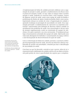 100
Qualificação de Gestores do SUS
A implementação de linhas de cuidado pretende colaborar com a orga-
nização da atenção à saúde, gerando o estabelecimento dos fluxos entre
os pontos de atenção à saúde, ou seja, todos os espaços onde se produz
atenção à saúde, podendo ter estrutura física, como hospitais, centros
de diagnose, postos de saúde, assim como equipe de saúde da família e
profissionais do Núcleo de Apoio à Saúde da família (Nasf), entre outros,
imprimindo esforços no sentido de evitar a fragmentação do cuidado e
apoiando mudanças na percepção de necessidades em saúde. Essa orga-
nização pressupõe o estabelecimento de “percursos ou trajetórias assis-
tenciais” representados pela definição de diretrizes clínicas voltadas ao
atendimento dos problemas de saúde. Sua concretização se dá por meio
de arranjos organizacionais, tendo na constituição de equipes de refe-
rência e de apoio matricial o seu eixo estruturante. É fundamental que
haja o funcionamento articulado das equipes de saúde, objetivando uma
visão mais abrangente do indivíduo e caracterizando um espaço coletivo
e não hierarquizado de desenvolvimento de ações de saúde.
Com a conformação de linhas de cuidado, portanto, é possível a defini-
ção da programação local de saúde, descrita nas diretrizes clínicas esta-
belecidas de acordo com prioridades, tomando por base a identificação
de necessidades de saúde.
Com base no que foi discutido, entende-se que o gestor, além de ser o
responsável pela viabilização do cuidado coletivo de um dado território,
não pode perder de vista a especificidade dos sujeitos que o compõem.
As diretrizes clínicas eram
anteriormente identificadas
como protocolos assistenciais
ou protocolos clínicos, fruto
dos consensos de especialistas.
As diretrizes clínicas também são
assunto do Capítulo 6, “Gestão
do cuidado”.
 