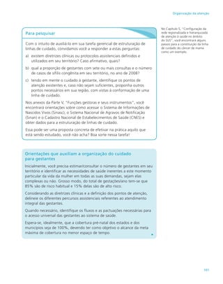 101
Organização da atenção
Para pesquisar
Com o intuito de auxiliá-lo em sua tarefa gerencial de estruturação de
linhas de cuidado, convidamos você a responder a estas perguntas:
a)	 existem diretrizes clínicas ou protocolos assistenciais definidos e
utilizados em seu território? Caso afirmativo, quais?
b)	 qual a proporção de gestantes com sete ou mais consultas e o número
de casos de sífilis congênita em seu território, no ano de 2008?
c)	 tendo em mente o cuidado à gestante, identifique os pontos de
atenção existentes e, caso não sejam suficientes, proponha outros
pontos necessários em sua região, com vistas à conformação de uma
linha de cuidado.
Nos anexos da Parte V, “Funções gestoras e seus instrumentos”, você
encontrará orientações sobre como acessar o Sistema de Informações de
Nascidos Vivos (Sinasc); o Sistema Nacional de Agravos de Notificação
(Sinan) e o Cadastro Nacional de Estabelecimentos de Saúde (CNES) e
obter dados para a estruturação de linhas de cuidado.
Essa pode ser uma proposta concreta de efetivar na prática aquilo que
está sendo estudado, você não acha? Boa sorte nessa tarefa!
No Capítulo 5, “Configuração da
rede regionalizada e hierarquizada
de atenção à saúde no âmbito
do SUS”, você encontrará alguns
passos para a constituição da linha
de cuidado do câncer de mama
como um exemplo.
Orientações que auxiliam a organização do cuidado
para gestantes
Inicialmente, você precisa estimar/consultar o número de gestantes em seu
território e identificar as necessidades de saúde inerentes a este momento
particular da vida da mulher em todas as suas demandas, sejam elas
complexas ou não. Grosso modo, do total de gestações/ano tem-se que
85% são de risco habitual e 15% delas são de alto risco.
Considerando as diretrizes clínicas e a definição dos pontos de atenção,
delineie os diferentes percursos assistenciais referentes ao atendimento
integral das gestantes.
Quando necessário, identifique os fluxos e as pactuações necessárias para
o acesso universal das gestantes ao sistema de saúde.
Espera-se, idealmente, que a cobertura pré-natal dos estados e dos
municípios seja de 100%, devendo ter como objetivo o alcance da meta
máxima de cobertura no menor espaço de tempo.
 