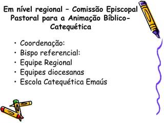 Em nível regional – Comissão Episcopal
Pastoral para a Animação Bíblico-
Catequética
• Coordenação:
• Bispo referencial:
• Equipe Regional
• Equipes diocesanas
• Escola Catequética Emaús
 