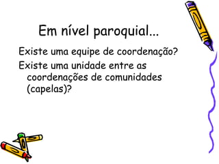 Em nível paroquial...
Existe uma equipe de coordenação?
Existe uma unidade entre as
coordenações de comunidades
(capelas)?
 