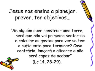 Jesus nos ensina a planejar,
prever, ter objetivos...
“Se alguém quer construir uma torre,
será que não vai primeiro sentar-se
e calcular os gastos para ver se tem
o suficiente para terminar? Caso
contrário, lançará o alicerce e não
será capaz de acabar”
(Lc 14, 28-29).
 