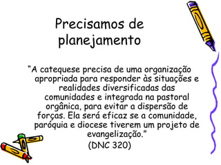 Precisamos de
planejamento
“A catequese precisa de uma organização
apropriada para responder às situações e
realidades diversificadas das
comunidades e integrada na pastoral
orgânica, para evitar a dispersão de
forças. Ela será eficaz se a comunidade,
paróquia e diocese tiverem um projeto de
evangelização.”
(DNC 320)
 