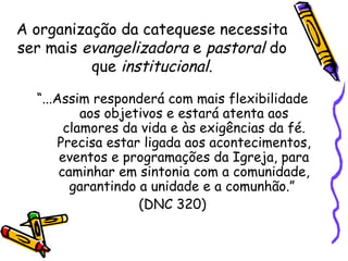 A organização da catequese necessita
ser mais evangelizadora e pastoral do
que institucional.
“...Assim responderá com mais flexibilidade
aos objetivos e estará atenta aos
clamores da vida e às exigências da fé.
Precisa estar ligada aos acontecimentos,
eventos e programações da Igreja, para
caminhar em sintonia com a comunidade,
garantindo a unidade e a comunhão.”
(DNC 320)
 