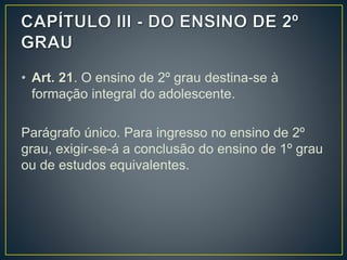 • Art. 21. O ensino de 2º grau destina-se à
formação integral do adolescente.
Parágrafo único. Para ingresso no ensino de 2º
grau, exigir-se-á a conclusão do ensino de 1º grau
ou de estudos equivalentes.
 
