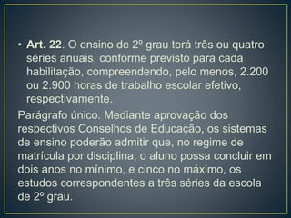 • Art. 22. O ensino de 2º grau terá três ou quatro
séries anuais, conforme previsto para cada
habilitação, compreendendo, pelo menos, 2.200
ou 2.900 horas de trabalho escolar efetivo,
respectivamente.
Parágrafo único. Mediante aprovação dos
respectivos Conselhos de Educação, os sistemas
de ensino poderão admitir que, no regime de
matrícula por disciplina, o aluno possa concluir em
dois anos no mínimo, e cinco no máximo, os
estudos correspondentes a três séries da escola
de 2º grau.
 