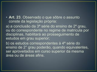 • Art. 23. Observado o que sôbre o assunto
conste da legislação própria:
a) a conclusão da 3ª série do ensino de 2º grau,
ou do correspondente no regime de matrícula por
disciplinas, habilitará ao prosseguimento de
estudos em grau superior;
b) os estudos correspondentes à 4ª série do
ensino de 2° grau poderão, quando equivalentes,
ser aproveitados em curso superior da mesma
área ou de áreas afins.
 