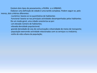 	Existem dois tipos de povoamento, o RURAL  e o URBANO.	Elaborar uma definição de cidade é uma tarefa complexa. Podem seguir-se, pelo               menos, dois critérios diferentes:	-numérico: baseia-se no quantitativo de habitantes	-funcional: baseia-se nas principais actividades desempenhadas pelos habitantes.De um modo geral, uma cidade caracteriza-se por:	-um elevado número de habitantes;-elevada densidade populacional;-grande densidade de vias de comunicação e diversidade de meios de transporte;-população exercendo actividade relacionadas com os serviços e a indústria;-estilo de vida urbana da população;