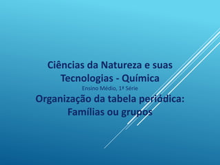 Ciências da Natureza e suas
Tecnologias - Química
Ensino Médio, 1ª Série
Organização da tabela periódica:
Famílias ou grupos
 