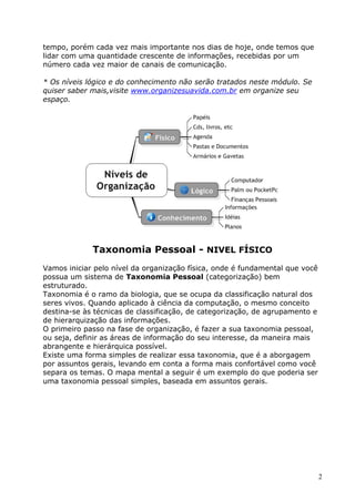 2
tempo, porém cada vez mais importante nos dias de hoje, onde temos que
lidar com uma quantidade crescente de informações, recebidas por um
número cada vez maior de canais de comunicação.
* Os níveis lógico e do conhecimento não serão tratados neste módulo. Se
quiser saber mais,visite www.organizesuavida.com.br em organize seu
espaço.
Taxonomia Pessoal - NIVEL FÍSICO
Vamos iniciar pelo nível da organização física, onde é fundamental que você
possua um sistema de Taxonomia Pessoal (categorização) bem
estruturado.
Taxonomia é o ramo da biologia, que se ocupa da classificação natural dos
seres vivos. Quando aplicado à ciência da computação, o mesmo conceito
destina-se às técnicas de classificação, de categorização, de agrupamento e
de hierarquização das informações.
O primeiro passo na fase de organização, é fazer a sua taxonomia pessoal,
ou seja, definir as áreas de informação do seu interesse, da maneira mais
abrangente e hierárquica possível.
Existe uma forma simples de realizar essa taxonomia, que é a aborgagem
por assuntos gerais, levando em conta a forma mais confortável como você
separa os temas. O mapa mental a seguir é um exemplo do que poderia ser
uma taxonomia pessoal simples, baseada em assuntos gerais.
 