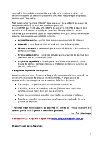 5
que todos devem lidar com papéis, e existe uma montanha deles, um
eficiente sistema de arquivos possibilita uma fácil recuperação de papéis,
sempre que necessário.
Não existe uma “fórmula mágica” para arquivar. Seu sistema de arquivos
sempre dependerá de suas necessidades pessoais.
Seja qual for que você use, um sistema de arquivo eficiente é aquele que
permite a você encontrar qualquer papel em 10 segundos ou menos.
Uma vez que você tenha todos os instrumentos no lugar, decida como quer
arrumar suas pastas. As escolhas incluem:
 Alfabeticamente – ótima para arquivos com nomes de clientes.
 Assunto – uma boa escolha se você vai usar subcategorias.
 Numericamente – excelentes para material datado, como ordens de
compra e contas.
 Cronologicamente – uma boa solução para arquivos de backup que
precisam ser arrumados por mês.
 Arquivos especiais – ótimos para tarefas bem detalhadas, como
busca de contas, correspondência e materiais de leitura. Arrume-os
por dia, mês e ano.
Categorias especiais de arquivo
Amostras de produtos, fotos e catálogos são exemplos de itens que não se
encaixam em pastas de arquivo imediatamente. A organização de
equipamentos para arquivar ou armazenar tais itens incluem:
 Caixas que comportam pastas suspensas e amostras.
 Cartolina, apoios de metal ou plástico (ótimos para revistas e
catálogos) que ficam bem em sua prateleira.
 Tubos que acomodam grandes impressões ou mapas enrolados.
 Envelopes grandes que guardam papéis grandes no fundo de uma
gaveta de arquivos.
“ Podemos ficar reorganizando as cadeiras do convés do Titanic enquanto ele
afunda, porém isso é ignorar o verdadeiro problema.”
Dr. Eric Allenbaugh
Conheça o OZ! Arquivo Mágico em www.arquivomagico.com.br
O Seu Móvel para Arquivos
 