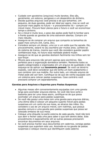 6
 Cuidado com gaveteiros (arquivos) muito baratos. Eles são,
geralmente, um estorvo, perigosos e um desperdício de dinheiro.
 Decida quantos arquivos você precisa e de que tamanhos. Um
pequeno, de duas gavetas, pode ser ideal por agora, mas se você vai
acumular mais papéis no futuro – e provavelmente irá – compre um
móvel maior. Procure fazer planos para o futuro e você vai economizar
tempo e dinheiro.
 Se o móvel é muito leve, o peso das pastas pode fazê-lo tombar para
a frente quando as gavetas de cima estiverem abertas. Compre um
mais robusto.
 Assegure-se de comprar um arquivo que comporte os tamanhos de
papel mais comuns (A4, Carta, etc).
 Considere sempre um design, uma cor e um estilo que lhe agrade. Ele,
provavelmente, estará no seu escritório por muitos anos. Lembre-se
do sistema de tranca, mesmo que você não considere guardar papéis
confidenciais hoje, no futuro essa realidade poderá mudar.
 Assegure-se de que as gavetas deslizem facilmente nos trilhos sem ter
que forçar.
 Móveis para arquivos não servem apenas para escritórios. São
perfeitos para a organização doméstica também. Mantenha todos os
papéis categorizados e organizados em um arquivo de qualidade e não
esqueça-se de aplicar sua taxonomia pessoal. Se você vai deixá-lo
exposto, você deve considerar que ele tenha um bom acabamento e
que combine com sua mobília. Por outro lado, um robusto arquivo de
metal pode até cair bem. Certifique-se de que ele venha equipado com
um sistema para colocar pastas suspensas. Caso contrário você
precisará comprar um separadamente.
Gavetas para Arquivos e Suportes para Pastas Suspensas
 Algumas mesas vêm convenientemente equipadas com uma gaveta
larga para acomodar arquivos diários. Se você não teve sorte o
bastante para ter uma mesa assim, certifique-se de que possa
acomodar um arquivo para pastas suspensas.
 Se você não possui uma mesa com uma gaveta para arquivos diários,
uma ótima idéia é colocar um pequeno suporte móvel para pastas
suspensas em um canto da sua mesa, ao alcance das mãos. Ou,
considere o uso de um arquivo móvel, com rodinhas, que possua
gavetas comuns e uma gaveta para pastas suspensas que possa ser
colocado embaixo de sua mesa.
 Coloque uma etiqueta na parte externa de cada gaveta. Você não terá
que abrir e fechar cada uma para saber o que tem dentro delas. Este
procedimento é especialmente útil se outras pessoas precisarem
encontrar documentos em seus arquivos.
 Se você precisa manter seus documentos em cadernos, consiga pastas
suspensas que suportem este uso. Acomode-os na gaveta de pastas
suspensas e coloque visores que identifiquem cada caderno
 