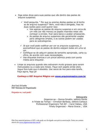 8
 Siga estas dicas para suas pastas que vão dentro das pastas de
arquivo suspenso:
 Você pergunta, “ Por que eu preciso destas pastas se já tenho
as de arquivo suspenso?” Bem, você não é obrigado, mas há
duas razões para você querer isso:
 Use apenas as pastas de arquivo suspenso e em cerca de
um mês (se não menos) os papéis inseridos nelas vão
começar a enrolar, ficar para baixo e acabar amassando.
 As pastas de arquivo suspensos são geralmente usadas
para categorias amplas, e as outras podem ser usadas
para as subcategorias.
 Já que você pode codificar por cor os arquivos suspensos, é
aconselhável que as pastas de dentro estejam todas em uma só
cor.
 Certifique-se de adquirir pastas de tamanho apropriado, carta ou
ofício, de acordo com suas necessidades.
 Use etiquetas brancas e um pincel atômico preto com ponta
média para etiquetar.
 Limpe os arquivos quando eles estiverem muito grossos para serem
manuseados ou a cada seis meses. Fique com papéis ainda úteis.
Jogue fora tudo que é obsoleto. Use sacos de lixo para esta tarefa.
Faça agora, faça já!
Conheça o OZ! Arquivo Mágico em www.arquivomagico.com.br
José Luiz S.Cunha
OZ! Sistemas de Organização
Organize-se, você pode!
Bibliografia
Organize-se – Donna Smallin, editora Gente
A Tríade do Tempo – Christian Barbosa, editora Campus
Professional Organizers Tell All! – Carol Halsey, USA
Finaly Organized – Maria Gracia , USA
Obs:Este material pertence à OZ! e não pode ser divulgado sem prévia autorização. Entre em contato
através de www.organizesuavida.com.br
 