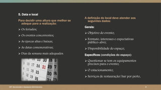5. Data e local
Para decidir uma altura que melhor se
adeque para a realização:
 Os feriados;
 Os eventos concorrentes;
 As épocas altas e baixas;
 As datas comemorativas;
 Dias da semana mais adequados.
A definição do local deve atender aos
seguintes dados:
Gerais:
 Objetivo do evento;
 Formato, interesses e expectativas
público-alvo;
 Disponibilidade do espaço;
Específicos (condições do espaço):
 Questionar se tem os equipamentos
precisos para o evento;
 O estacionamento;
 Serviços de restauração/ bar por perto.
CET- Secretariado e Assessoria Administrativa ‹#›
 