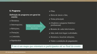 6. Programa
Definição do programa em geral do
evento:
 Horários;
 Interrupções;
 Refeições;
 Duração;
 Conteúdo;
 Espetáculos.
 Dias;
 Hora de início e fim;
 Tema principal;
 Oradores e pequeno histórico
profissional;
 Resumo de cada intervenção;
 Sala onde terá lugar à atividade;
 Horários e local de refeições;
 Valor e condições de pagamento.
CET- Secretariado e Assessoria Administrativa ‹#›
Qualquer q seja o programa
deve constar
É em si um mapa que orientará os participantes até ao final do evento
 