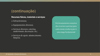 (continuação)
Recursos físicos, materiais e serviços:
 Infraestruturas;
 Equipamentos diversos;
 Serviços diversos: catering,
audiovisuais, decoração, etc;
 Serviços de apoio: abastecimento,
limpeza.
CET- Secretariado e Assessoria Administrativa ‹#›
Um levantamento exaustivo
dos recursos a precisarpara
cada evento revela-se por si
uma etapa fundamental
 