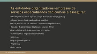 As entidades organizadoras/empresas de
serviços especializados dedicam-se a assegurar:
 Decoração standard ou especial (design de interiores design gráfico);
 Aluguer de mobiliário e colocação de alcatifas;
 Produção e afixação de sinalética e de suspensões publicitárias;
 Seleção e disponibilização de plantas e arranjos florais;
 Disponibilização de infraestruturas e tecnologias;
 Contratação de hospedeiras/rececionistas;
 Catering;
 Reportagem fotográfica;
 Vigilância;
 Entre outros.
6CET- Secretariado e Assessoria Administrativa
 