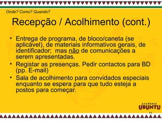 Recepção / Acolhimento (cont.) Entrega de programa, de bloco/caneta (se aplicável), de materiais informativos gerais, de identificador;  mas  não  de comunicações a serem apresentadas.  Registar as presenças. Pedir contactos para BD (pp. E-mail)  Sala de acolhimento para convidados especiais enquanto se espera para que tudo esteja a postos para começar.  Onde? Como? Quando? 