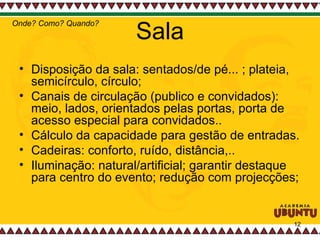Sala Disposição da sala: sentados/de pé... ; plateia, semicírculo, círculo;  Canais de circulação (publico e convidados): meio, lados, orientados pelas portas, porta de acesso especial para convidados..  Cálculo da capacidade para gestão de entradas.  Cadeiras: conforto, ruído, distância,.. Iluminação: natural/artificial; garantir destaque para centro do evento; redução com projecções;  Onde? Como? Quando? 