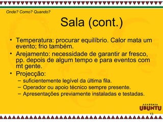 Sala (cont.) Temperatura: procurar equilíbrio. Calor mata um evento; frio também.  Arejamento: necessidade de garantir ar fresco, pp. depois de algum tempo e para eventos com mt gente.  Projecção:  suficientemente legível da última fila.  Operador ou apoio técnico sempre presente.  Apresentações previamente instaladas e testadas.  Onde? Como? Quando? 