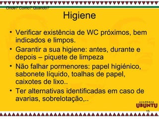 Higiene Verificar existência de WC próximos, bem indicados e limpos. Garantir a sua higiene: antes, durante e depois – piquete de limpeza Não falhar pormenores: papel higiénico, sabonete líquido, toalhas de papel, caixotes de lixo.. Ter alternativas identificadas em caso de avarias, sobrelotação,..  Onde? Como? Quando? 