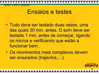 Ensaios e testes Tudo deve ser testado duas vezes, uma das quais 30 min. antes. O som deve ser testado 1 min. antes de começar, ligando os micros e verificando que estão a funcionar bem.  Os movimentos mais complexos devem ser ensaiados (trajectos,…).  Onde? Como? Quando? 