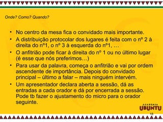 No centro da mesa fica o convidado mais importante.  A distribuição protocolar dos lugares é feita com o nº 2 à direita do nº1, o nº 3 à esquerda do nº1, … O anfitrião pode ficar à direita do nº 1 ou no último lugar (é esse que nós preferimos…) Para usar da palavra, começa o anfitrião e vai por ordem ascendente de importância. Depois do convidado principal – último a falar – mais ninguém intervém.  Um apresentador declara aberta a sessão, dá as entradas a cada orador e dá por encerrada a sessão. Pode tb fazer o ajustamento do micro para o orador seguinte.  Onde? Como? Quando? 