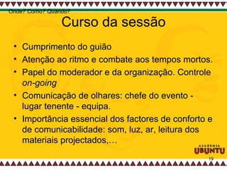Curso da sessão Cumprimento do guião Atenção ao ritmo e combate aos tempos mortos.  Papel do moderador e da organização. Controle  on-going Comunicação de olhares: chefe do evento - lugar tenente - equipa.  Importância essencial dos factores de conforto e de comunicabilidade: som, luz, ar, leitura dos materiais projectados,…  Onde? Como? Quando? 