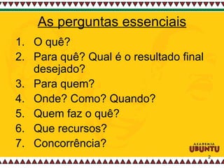 As perguntas essenciais O quê?  Para quê? Qual é o resultado final desejado? Para quem? Onde? Como? Quando? Quem faz o quê? Que recursos? Concorrência?  