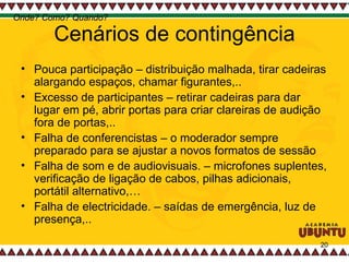 Cenários de contingência Pouca participação – distribuição malhada, tirar cadeiras alargando espaços, chamar figurantes,..  Excesso de participantes – retirar cadeiras para dar lugar em pé, abrir portas para criar clareiras de audição fora de portas,.. Falha de conferencistas – o moderador sempre preparado para se ajustar a novos formatos de sessão Falha de som e de audiovisuais. – microfones suplentes, verificação de ligação de cabos, pilhas adicionais, portátil alternativo,… Falha de electricidade. – saídas de emergência, luz de presença,..  Onde? Como? Quando? 