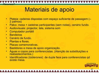 Materiais de apoio Plateia: cadeiras dispostas com espaço suficiente de passagem (– 2 palmos)  Palco: mesa + cadeiras participantes (sem rodas), cenário fundo. Audiovisuais: projector, tela, sistema som Computador portátil  Bandeiras  Cenário de fundo.  Plantas e flores. Placas comemorativas. Bastidores e mesa de apoio organização. Águas e copos para conferencistas. (Atenção ás substituições e reabastecimentos.) Identificadores ( toblerones )  de dupla face para conferencistas qd existe mesa.  Recursos? 