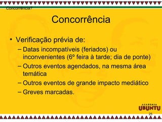 Concorrência Verificação prévia de:  Datas incompatíveis (feriados) ou inconvenientes (6º feira à tarde; dia de ponte) Outros eventos agendados, na mesma área temática Outros eventos de grande impacto mediático Greves marcadas.  Concorrência? 