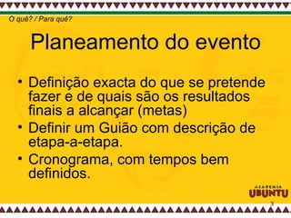Planeamento do evento Definição exacta do que se pretende fazer e de quais são os resultados finais a alcançar (metas) Definir um Guião com descrição de etapa-a-etapa.  Cronograma, com tempos bem definidos.  O quê? / Para quê? 