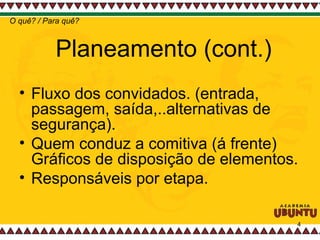 Planeamento (cont.) Fluxo dos convidados. (entrada, passagem, saída,..alternativas de segurança). Quem conduz a comitiva (á frente) Gráficos de disposição de elementos.  Responsáveis por etapa.  O quê? / Para quê? 
