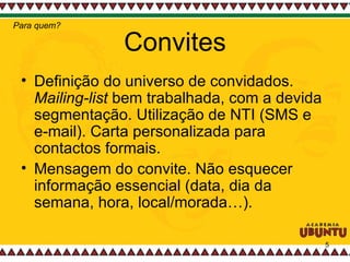 Convites Definição do universo de convidados.  Mailing-list  bem trabalhada, com a devida segmentação. Utilização de NTI (SMS e e-mail). Carta personalizada para contactos formais.  Mensagem do convite. Não esquecer informação essencial (data, dia da semana, hora, local/morada…). Para quem? 